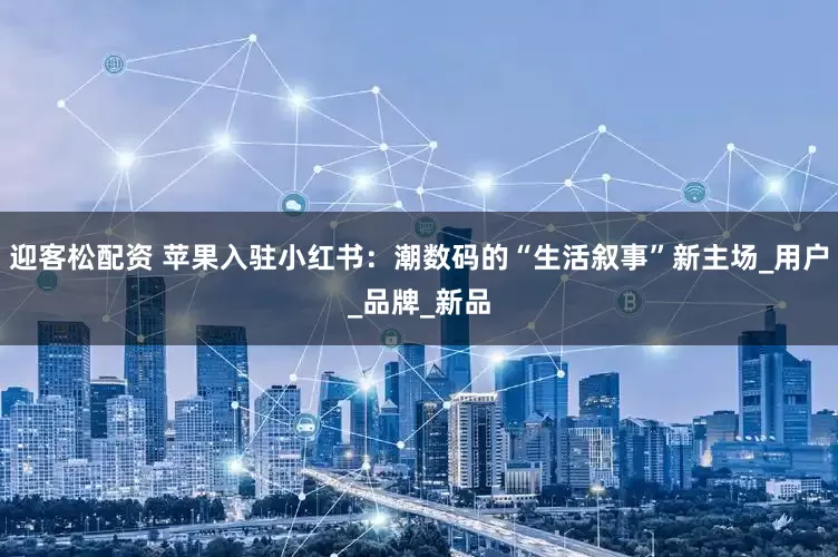 迎客松配资 苹果入驻小红书：潮数码的“生活叙事”新主场_用户_品牌_新品