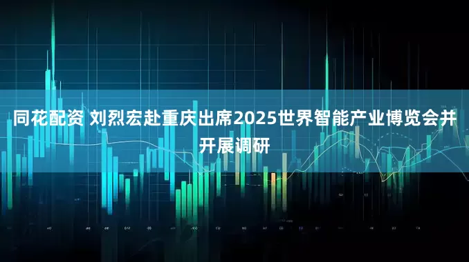 同花配资 刘烈宏赴重庆出席2025世界智能产业博览会并开展调研