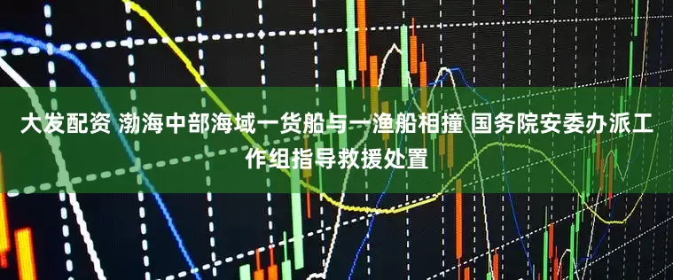 大发配资 渤海中部海域一货船与一渔船相撞 国务院安委办派工作组指导救援处置