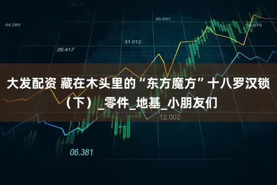 大发配资 藏在木头里的“东方魔方”十八罗汉锁（下）_零件_地基_小朋友们