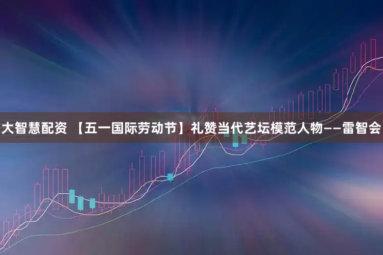 大智慧配资 【五一国际劳动节】礼赞当代艺坛模范人物——雷智会