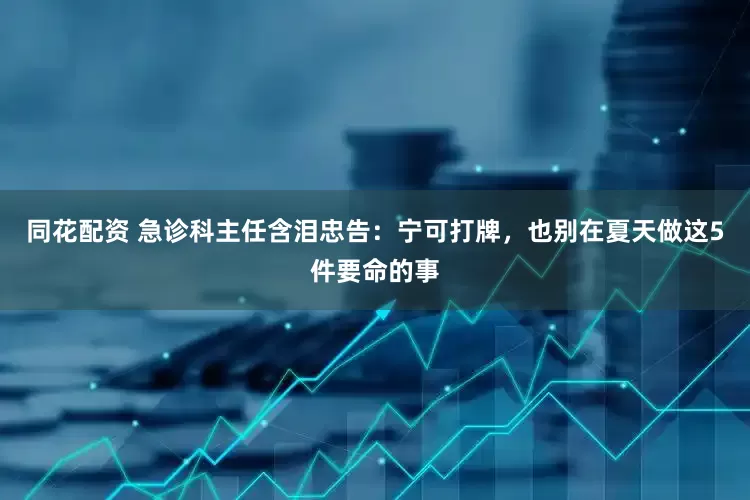 同花配资 急诊科主任含泪忠告：宁可打牌，也别在夏天做这5件要命的事